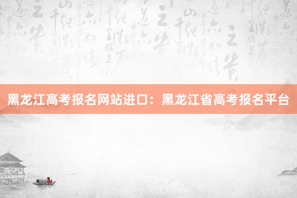黑龙江高考报名网站进口：黑龙江省高考报名平台